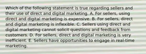 Which of the following statement is true regarding sellers and their use of direct and digital marketing. A. For​ sellers, using direct and digital marketing is expensive. B. For​ sellers, direct and digital marketing is inflexible. C. Sellers using direct and digital marketing cannot solicit questions and feedback from customers. D. For​ sellers, direct and digital marketing is very inefficient. E. Sellers have opportunities to engage in​ real-time marketing.