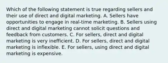 Which of the following statement is true regarding sellers and their use of direct and digital marketing. A. Sellers have opportunities to engage in​ real-time marketing. B. Sellers using direct and digital marketing cannot solicit questions and feedback from customers. C. For​ sellers, direct and digital marketing is very inefficient. D. For​ sellers, direct and digital marketing is inflexible. E. For​ sellers, using direct and digital marketing is expensive.