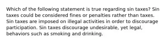 Which of the following statement is true regarding sin taxes? Sin taxes could be considered fines or penalties rather than taxes. Sin taxes are imposed on illegal activities in order to discourage participation. Sin taxes discourage undesirable, yet legal, behaviors such as smoking and drinking.