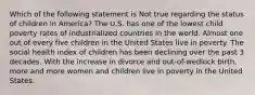 Which of the following statement is Not true regarding the status of children in America? The U.S. has one of the lowest child poverty rates of industrialized countries in the world. Almost one out of every five children in the United States live in poverty. The social health index of children has been declining over the past 3 decades. With the increase in divorce and out-of-wedlock birth, more and more women and children live in poverty in the United States.