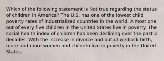 Which of the following statement is Not true regarding the status of children in America? The U.S. has one of the lowest child poverty rates of industrialized countries in the world. Almost one out of every five children in the United States live in poverty. The social health index of children has been declining over the past 3 decades. With the increase in divorce and out-of-wedlock birth, more and more women and children live in poverty in the United States.