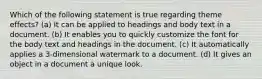 Which of the following statement is true regarding theme effects? (a) It can be applied to headings and body text in a document. (b) It enables you to quickly customize the font for the body text and headings in the document. (c) It automatically applies a 3-dimensional watermark to a document. (d) It gives an object in a document a unique look.