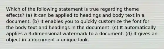 Which of the following statement is true regarding theme effects? (a) It can be applied to headings and body text in a document. (b) It enables you to quickly customize the font for the body text and headings in the document. (c) It automatically applies a 3-dimensional watermark to a document. (d) It gives an object in a document a unique look.