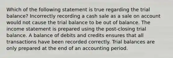 Which of the following statement is true regarding the trial balance? Incorrectly recording a cash sale as a sale on account would not cause the trial balance to be out of balance. The income statement is prepared using the post-closing trial balance. A balance of debits and credits ensures that all transactions have been recorded correctly. Trial balances are only prepared at the end of an accounting period.