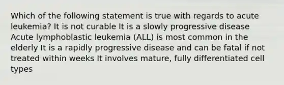 Which of the following statement is true with regards to acute leukemia? It is not curable It is a slowly progressive disease Acute lymphoblastic leukemia (ALL) is most common in the elderly It is a rapidly progressive disease and can be fatal if not treated within weeks It involves mature, fully differentiated cell types