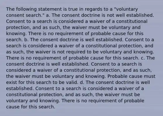 The following statement is true in regards to a "voluntary consent search." a. The consent doctrine is not well established. Consent to a search is considered a waiver of a constitutional protection, and as such, the waiver must be voluntary and knowing. There is no requirement of probable cause for this search. b. The consent doctrine is well established. Consent to a search is considered a waiver of a constitutional protection, and as such, the waiver is not required to be voluntary and knowing. There is no requirement of probable cause for this search. c. The consent doctrine is well established. Consent to a search is considered a waiver of a constitutional protection, and as such, the waiver must be voluntary and knowing. Probable cause must exist for this search to be valid. d. The consent doctrine is well established. Consent to a search is considered a waiver of a constitutional protection, and as such, the waiver must be voluntary and knowing. There is no requirement of probable cause for this search.