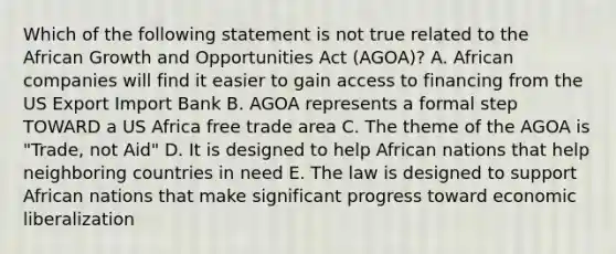 Which of the following statement is not true related to the African Growth and Opportunities Act (AGOA)? A. African companies will find it easier to gain access to financing from the US Export Import Bank B. AGOA represents a formal step TOWARD a US Africa free trade area C. The theme of the AGOA is "Trade, not Aid" D. It is designed to help African nations that help neighboring countries in need E. The law is designed to support African nations that make significant progress toward economic liberalization