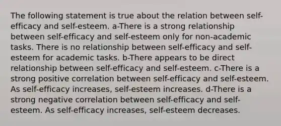 The following statement is true about the relation between self-efficacy and self-esteem. a-There is a strong relationship between self-efficacy and self-esteem only for non-academic tasks. There is no relationship between self-efficacy and self-esteem for academic tasks. b-There appears to be direct relationship between self-efficacy and self-esteem. c-There is a strong positive correlation between self-efficacy and self-esteem. As self-efficacy increases, self-esteem increases. d-There is a strong negative correlation between self-efficacy and self-esteem. As self-efficacy increases, self-esteem decreases.