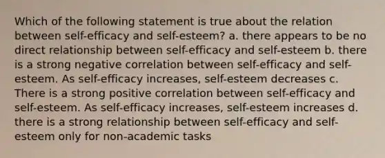 Which of the following statement is true about the relation between self-efficacy and self-esteem? a. there appears to be no direct relationship between self-efficacy and self-esteem b. there is a strong negative correlation between self-efficacy and self-esteem. As self-efficacy increases, self-esteem decreases c. There is a strong positive correlation between self-efficacy and self-esteem. As self-efficacy increases, self-esteem increases d. there is a strong relationship between self-efficacy and self-esteem only for non-academic tasks