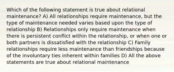 Which of the following statement is true about relational maintenance? A) All relationships require maintenance, but the type of maintenance needed varies based upon the type of relationship B) Relationships only require maintenance when there is persistent conflict within the relationship, or when one or both partners is dissatisfied with the relationship C) Family relationships require less maintenance than friendships because of the involuntary ties inherent within families D) All the above statements are true about relational maintenance