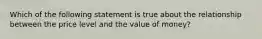 Which of the following statement is true about the relationship between the price level and the value of money?