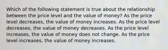 Which of the following statement is true about the relationship between the price level and the value of money? As the price level decreases, the value of money increases. As the price level decreases, the value of money decreases. As the price level increases, the value of money does not change. As the price level increases, the value of money increases.