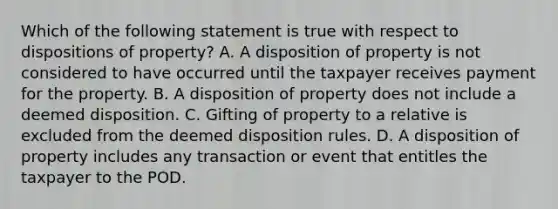 Which of the following statement is true with respect to dispositions of property? A. A disposition of property is not considered to have occurred until the taxpayer receives payment for the property. B. A disposition of property does not include a deemed disposition. C. Gifting of property to a relative is excluded from the deemed disposition rules. D. A disposition of property includes any transaction or event that entitles the taxpayer to the POD.