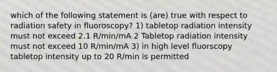 which of the following statement is (are) true with respect to radiation safety in fluoroscopy? 1) tabletop radiation intensity must not exceed 2.1 R/min/mA 2 Tabletop radiation intensity must not exceed 10 R/min/mA 3) in high level fluorscopy tabletop intensity up to 20 R/min is permitted