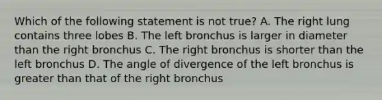 Which of the following statement is not true? A. The right lung contains three lobes B. The left bronchus is larger in diameter than the right bronchus C. The right bronchus is shorter than the left bronchus D. The angle of divergence of the left bronchus is greater than that of the right bronchus