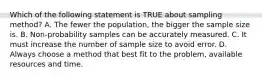 Which of the following statement is TRUE about sampling method? A. The fewer the population, the bigger the sample size is. B. Non-probability samples can be accurately measured. C. It must increase the number of sample size to avoid error. D. Always choose a method that best fit to the problem, available resources and time.