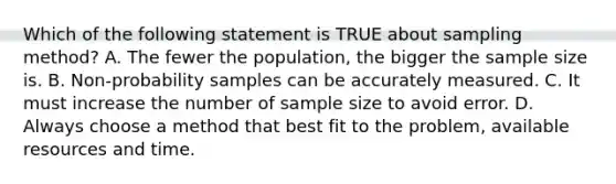 Which of the following statement is TRUE about sampling method? A. The fewer the population, the bigger the sample size is. B. Non-probability samples can be accurately measured. C. It must increase the number of sample size to avoid error. D. Always choose a method that best fit to the problem, available resources and time.