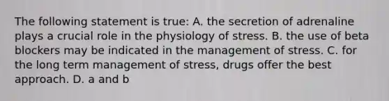 The following statement is true: A. the secretion of adrenaline plays a crucial role in the physiology of stress. B. the use of beta blockers may be indicated in the management of stress. C. for the long term management of stress, drugs offer the best approach. D. a and b