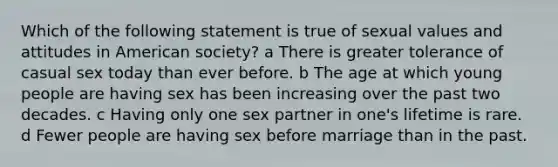 Which of the following statement is true of sexual values and attitudes in American society? a There is greater tolerance of casual sex today than ever before. b The age at which young people are having sex has been increasing over the past two decades. c Having only one sex partner in one's lifetime is rare. d Fewer people are having sex before marriage than in the past.