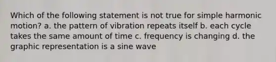 Which of the following statement is not true for simple harmonic motion? a. the pattern of vibration repeats itself b. each cycle takes the same amount of time c. frequency is changing d. the graphic representation is a sine wave