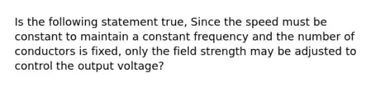 Is the following statement true, Since the speed must be constant to maintain a constant frequency and the number of conductors is fixed, only the field strength may be adjusted to control the output voltage?