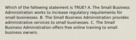 Which of the following statement is TRUE? A. The Small Business Administration works to increase regulatory requirements for small businesses. B. The Small Business Administration provides administrative services to small businesses. C. The Small Business Administration offers free online training to small business owners.