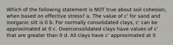 Which of the following statement is NOT true about soil cohesion, when based on effective stress? a. The value of c' for sand and inorganic silt is 0 b. For normally consolidated clays, c' can be approximated at 0 c. Overconsolidated clays have values of c' that are greater than 0 d. All clays have c' approximated at 0