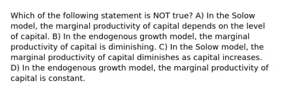 Which of the following statement is NOT true? A) In the Solow model, the marginal productivity of capital depends on the level of capital. B) In the endogenous growth model, the marginal productivity of capital is diminishing. C) In the Solow model, the marginal productivity of capital diminishes as capital increases. D) In the endogenous growth model, the marginal productivity of capital is constant.