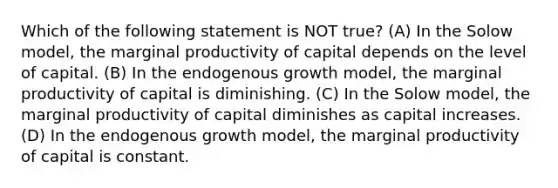 Which of the following statement is NOT true? (A) In the Solow model, the marginal productivity of capital depends on the level of capital. (B) In the endogenous growth model, the marginal productivity of capital is diminishing. (C) In the Solow model, the marginal productivity of capital diminishes as capital increases. (D) In the endogenous growth model, the marginal productivity of capital is constant.