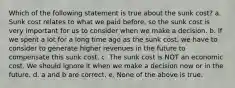 Which of the following statement is true about the sunk cost? a. Sunk cost relates to what we paid before, so the sunk cost is very important for us to consider when we make a decision. b. If we spent a lot for a long time ago as the sunk cost, we have to consider to generate higher revenues in the future to compensate this sunk cost. c. The sunk cost is NOT an economic cost. We should ignore it when we make a decision now or in the future. d. a and b are correct. e. None of the above is true.