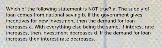 Which of the following statement is NOT true? a. The supply of loan comes from national saving b. If the government gives incentives for new investment then the demand for loan increases c. With everything else being the same, if interest rate increases, then investment decreases d. If the demand for loan increases then interest rate decreases.