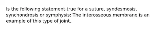 Is the following statement true for a suture, syndesmosis, synchondrosis or symphysis: The interosseous membrane is an example of this type of joint.