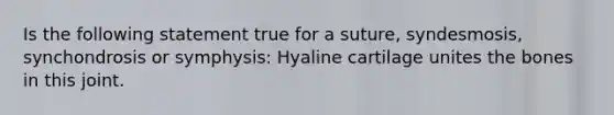 Is the following statement true for a suture, syndesmosis, synchondrosis or symphysis: Hyaline cartilage unites the bones in this joint.