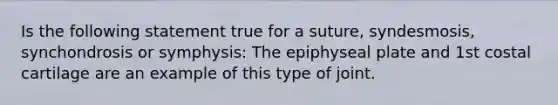 Is the following statement true for a suture, syndesmosis, synchondrosis or symphysis: The epiphyseal plate and 1st costal cartilage are an example of this type of joint.