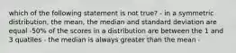 which of the following statement is not true? - in a symmetric distribution, the mean, the median and standard deviation are equal -50% of the scores in a distribution are between the 1 and 3 quatiles - the median is always greater than the mean -