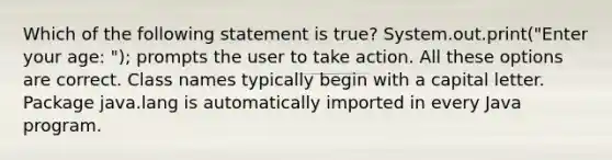 Which of the following statement is true? System.out.print("Enter your age: "); prompts the user to take action. All these options are correct. Class names typically begin with a capital letter. Package java.lang is automatically imported in every Java program.