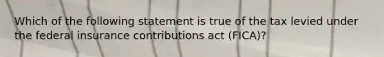 Which of the following statement is true of the tax levied under the federal insurance contributions act (FICA)?