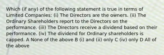 Which (if any) of the following statement is true in terms of Limited Companies: (i) The Directors are the owners. (ii) The Ordinary Shareholders report to the Directors on the performance. (iii) The Directors receive a dividend based on their performance. (iv) The dividend for Ordinary shareholders is capped. A None of the above B (i) and (ii) only C (iv) only D All of the above