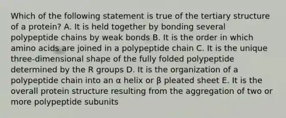 Which of the following statement is true of the tertiary structure of a protein? A. It is held together by bonding several polypeptide chains by weak bonds B. It is the order in which amino acids are joined in a polypeptide chain C. It is the unique three-dimensional shape of the fully folded polypeptide determined by the R groups D. It is the organization of a polypeptide chain into an α helix or β pleated sheet E. It is the overall protein structure resulting from the aggregation of two or more polypeptide subunits