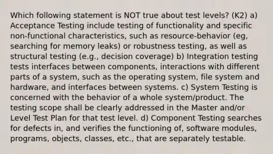 Which following statement is NOT true about test levels? (K2) a) Acceptance Testing include testing of functionality and specific non-functional characteristics, such as resource-behavior (eg, searching for memory leaks) or robustness testing, as well as structural testing (e.g., decision coverage) b) Integration testing tests interfaces between components, interactions with different parts of a system, such as the operating system, file system and hardware, and interfaces between systems. c) System Testing is concerned with the behavior of a whole system/product. The testing scope shall be clearly addressed in the Master and/or Level Test Plan for that test level. d) Component Testing searches for defects in, and verifies the functioning of, software modules, programs, objects, classes, etc., that are separately testable.