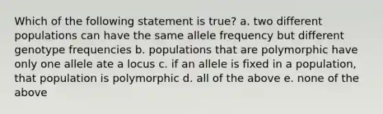 Which of the following statement is true? a. two different populations can have the same allele frequency but different genotype frequencies b. populations that are polymorphic have only one allele ate a locus c. if an allele is fixed in a population, that population is polymorphic d. all of the above e. none of the above