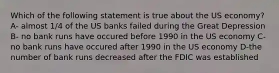 Which of the following statement is true about the US economy? A- almost 1/4 of the US banks failed during the Great Depression B- no bank runs have occured before 1990 in the US economy C-no bank runs have occured after 1990 in the US economy D-the number of bank runs decreased after the FDIC was established