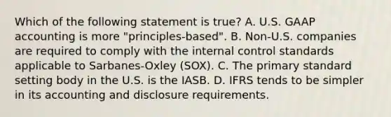 Which of the following statement is true? A. U.S. GAAP accounting is more "principles-based". B. Non-U.S. companies are required to comply with the <a href='https://www.questionai.com/knowledge/kjj42owoAP-internal-control' class='anchor-knowledge'>internal control</a> standards applicable to Sarbanes-Oxley (SOX). C. The primary standard setting body in the U.S. is the IASB. D. IFRS tends to be simpler in its accounting and disclosure requirements.