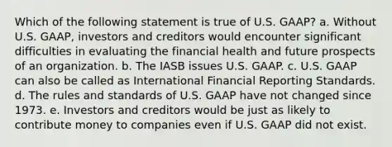 Which of the following statement is true of U.S. GAAP? a. Without U.S. GAAP, investors and creditors would encounter significant difficulties in evaluating the financial health and future prospects of an organization. b. The IASB issues U.S. GAAP. c. U.S. GAAP can also be called as International Financial Reporting Standards. d. The rules and standards of U.S. GAAP have not changed since 1973. e. Investors and creditors would be just as likely to contribute money to companies even if U.S. GAAP did not exist.