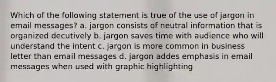 Which of the following statement is true of the use of jargon in email messages? a. jargon consists of neutral information that is organized decutively b. jargon saves time with audience who will understand the intent c. jargon is more common in business letter than email messages d. jargon addes emphasis in email messages when used with graphic highlighting