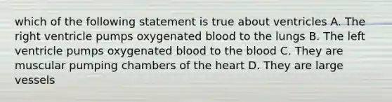 which of the following statement is true about ventricles A. The right ventricle pumps oxygenated blood to the lungs B. The left ventricle pumps oxygenated blood to the blood C. They are muscular pumping chambers of the heart D. They are large vessels