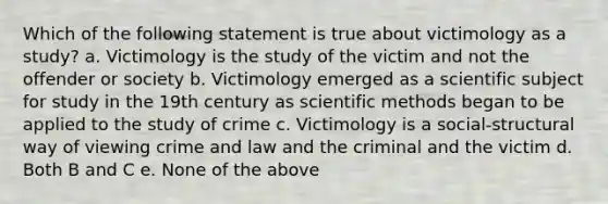 Which of the following statement is true about victimology as a study? a. Victimology is the study of the victim and not the offender or society b. Victimology emerged as a scientific subject for study in the 19th century as scientific methods began to be applied to the study of crime c. Victimology is a social-structural way of viewing crime and law and the criminal and the victim d. Both B and C e. None of the above