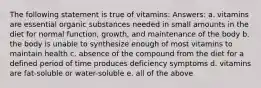 The following statement is true of vitamins: Answers: a. vitamins are essential organic substances needed in small amounts in the diet for normal function, growth, and maintenance of the body b. the body is unable to synthesize enough of most vitamins to maintain health c. absence of the compound from the diet for a defined period of time produces deficiency symptoms d. vitamins are fat-soluble or water-soluble e. all of the above