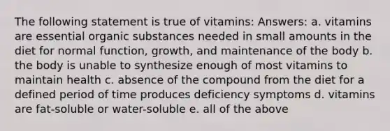 The following statement is true of vitamins: Answers: a. vitamins are essential organic substances needed in small amounts in the diet for normal function, growth, and maintenance of the body b. the body is unable to synthesize enough of most vitamins to maintain health c. absence of the compound from the diet for a defined period of time produces deficiency symptoms d. vitamins are fat-soluble or water-soluble e. all of the above