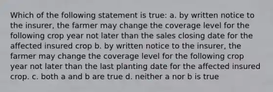 Which of the following statement is true: a. by written notice to the insurer, the farmer may change the coverage level for the following crop year not later than the sales closing date for the affected insured crop b. by written notice to the insurer, the farmer may change the coverage level for the following crop year not later than the last planting date for the affected insured crop. c. both a and b are true d. neither a nor b is true